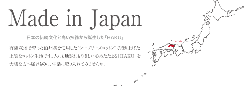 Made in Japan　日本の伝統文化と高い技術から誕生した「HAKU」　有機栽培で育った伯州綿を使用した“シーブリーズコットン”で織り上げた上質なコットン生地です。人にも地球にもやさしい心あたたまる「HAKU」を大切な方へ届けものに、生活に取り入れてみませんか。